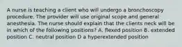 A nurse is teaching a client who will undergo a bronchoscopy procedure. The provider will use original scope and general anesthesia. The nurse should explain that the clients neck will be in which of the following positions? A. flexed position B. extended position C. neutral position D a hyperextended position