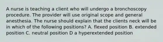 A nurse is teaching a client who will undergo a bronchoscopy procedure. The provider will use original scope and general anesthesia. The nurse should explain that the clients neck will be in which of the following positions? A. flexed position B. extended position C. neutral position D a hyperextended position