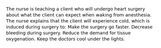 The nurse is teaching a client who will undergo heart surgery about what the client can expect when waking from anesthesia. The nurse explains that the client will experience cold, which is induced during surgery to: Make the surgery go faster. Decrease bleeding during surgery. Reduce the demand for tissue oxygenation. Keep the doctors cool under the lights.