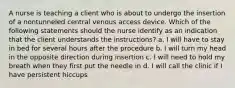 A nurse is teaching a client who is about to undergo the insertion of a nontunneled central venous access device. Which of the following statements should the nurse identify as an indication that the client understands the instructions? a. I will have to stay in bed for several hours after the procedure b. I will turn my head in the opposite direction during insertion c. I will need to hold my breath when they first put the needle in d. I will call the clinic if I have persistent hiccups