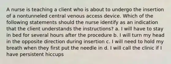 A nurse is teaching a client who is about to undergo the insertion of a nontunneled central venous access device. Which of the following statements should the nurse identify as an indication that the client understands the instructions? a. I will have to stay in bed for several hours after the procedure b. I will turn my head in the opposite direction during insertion c. I will need to hold my breath when they first put the needle in d. I will call the clinic if I have persistent hiccups