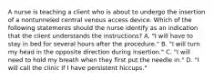 A nurse is teaching a client who is about to undergo the insertion of a nontunneled central venous access device. Which of the following statements should the nurse identify as an indication that the client understands the instructions? A. "I will have to stay in bed for several hours after the procedure." B. "I will turn my head in the opposite direction during insertion." C. "I will need to hold my breath when they first put the needle in." D. "I will call the clinic if I have persistent hiccups."