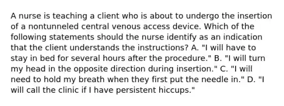 A nurse is teaching a client who is about to undergo the insertion of a nontunneled central venous access device. Which of the following statements should the nurse identify as an indication that the client understands the instructions? A. "I will have to stay in bed for several hours after the procedure." B. "I will turn my head in the opposite direction during insertion." C. "I will need to hold my breath when they first put the needle in." D. "I will call the clinic if I have persistent hiccups."