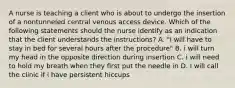 A nurse is teaching a client who is about to undergo the insertion of a nontunneled central venous access device. Which of the following statements should the nurse identify as an indication that the client understands the instructions? A. "i will have to stay in bed for several hours after the procedure" B. i will turn my head in the opposite direction during insertion C. i will need to hold my breath when they first put the needle in D. I will call the clinic if i have persistent hiccups