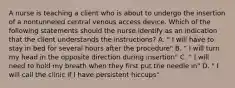 A nurse is teaching a client who is about to undergo the insertion of a nontunneled central venous access device. Which of the following statements should the nurse identify as an indication that the client understands the instructions? A. " I will have to stay in bed for several hours after the procedure" B. " I will turn my head in the opposite direction during insertion" C. " I will need to hold my breath when they first put the needle in" D. " I will call the clinic if I have persistent hiccups"