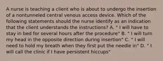 A nurse is teaching a client who is about to undergo the insertion of a nontunneled central venous access device. Which of the following statements should the nurse identify as an indication that the client understands the instructions? A. " I will have to stay in bed for several hours after the procedure" B. " I will turn my head in the opposite direction during insertion" C. " I will need to hold my breath when they first put the needle in" D. " I will call the clinic if I have persistent hiccups"