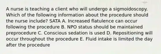 A nurse is teaching a client who will undergo a sigmoidoscopy. Which of the following information about the procedure should the nurse include? SATA A. Increased flatulence can occur following the procedure B. NPO status should be maintained preprocedure C. Conscious sedation is used D. Repositioning will occur throughout the procedure E. Fluid intake is limited the day after the procedure