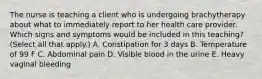 The nurse is teaching a client who is undergoing brachytherapy about what to immediately report to her health care provider. Which signs and symptoms would be included in this teaching? (Select all that apply.) A. Constipation for 3 days B. Temperature of 99 F C. Abdominal pain D. Visible blood in the urine E. Heavy vaginal bleeding