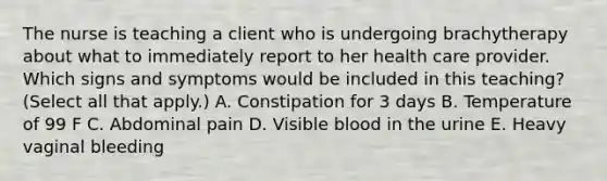 The nurse is teaching a client who is undergoing brachytherapy about what to immediately report to her health care provider. Which signs and symptoms would be included in this teaching? (Select all that apply.) A. Constipation for 3 days B. Temperature of 99 F C. Abdominal pain D. Visible blood in the urine E. Heavy vaginal bleeding