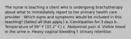 The nurse is teaching a client who is undergoing brachytherapy about what to immediately report to her primary health care provider . Which signs and symptoms would be included in this teaching? (Select all that apply.) a. Constipation for 3 days b. Temperature of 99° F (37.2° C) c. Abdominal pain d. Visible blood in the urine e. Heavy vaginal bleeding f. Urinary retention