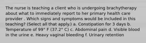 The nurse is teaching a client who is undergoing brachytherapy about what to immediately report to her primary health care provider . Which signs and symptoms would be included in this teaching? (Select all that apply.) a. Constipation for 3 days b. Temperature of 99° F (37.2° C) c. Abdominal pain d. Visible blood in the urine e. Heavy vaginal bleeding f. Urinary retention