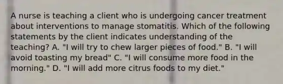 A nurse is teaching a client who is undergoing cancer treatment about interventions to manage stomatitis. Which of the following statements by the client indicates understanding of the teaching? A. "I will try to chew larger pieces of food." B. "I will avoid toasting my bread" C. "I will consume more food in the morning." D. "I will add more citrus foods to my diet."