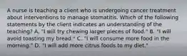 A nurse is teaching a client who is undergoing cancer treatment about interventions to manage stomatitis. Which of the following statements by the client indicates an understanding of the teaching? A. "I will try chewing larger pieces of food." B. "I will avoid toasting my bread." C. "I will consume more food in the morning." D. "I will add more citrus foods to my diet."