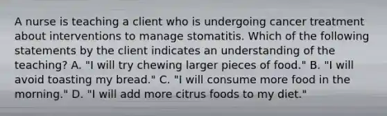 A nurse is teaching a client who is undergoing cancer treatment about interventions to manage stomatitis. Which of the following statements by the client indicates an understanding of the teaching? A. "I will try chewing larger pieces of food." B. "I will avoid toasting my bread." C. "I will consume more food in the morning." D. "I will add more citrus foods to my diet."