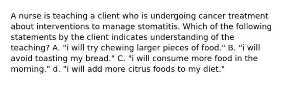 A nurse is teaching a client who is undergoing cancer treatment about interventions to manage stomatitis. Which of the following statements by the client indicates understanding of the teaching? A. "i will try chewing larger pieces of food." B. "i will avoid toasting my bread." C. "i will consume more food in the morning." d. "i will add more citrus foods to my diet."