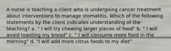 A nurse is teaching a client who is undergoing cancer treatment about interventions to manage stomatitis. Which of the following statements by the client indicates understanding of the teaching? a. " I will try chewing larger pieces of food" b. " I will avoid toasting my bread" c. " I will consume more food in the morning" d. "I will add more citrus foods to my diet"