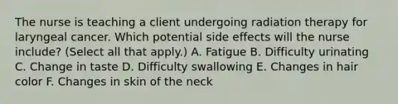 The nurse is teaching a client undergoing radiation therapy for laryngeal cancer. Which potential side effects will the nurse include? (Select all that apply.) A. Fatigue B. Difficulty urinating C. Change in taste D. Difficulty swallowing E. Changes in hair color F. Changes in skin of the neck