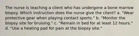 The nurse is teaching a client who has undergone a bone marrow biopsy. Which instruction does the nurse give the client? a. "Wear protective gear when playing contact sports." b. "Monitor the biopsy site for bruising." c. "Remain in bed for at least 12 hours." d. "Use a heating pad for pain at the biopsy site."