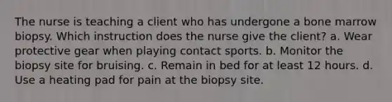 The nurse is teaching a client who has undergone a bone marrow biopsy. Which instruction does the nurse give the client? a. Wear protective gear when playing contact sports. b. Monitor the biopsy site for bruising. c. Remain in bed for at least 12 hours. d. Use a heating pad for pain at the biopsy site.