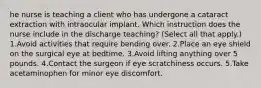 he nurse is teaching a client who has undergone a cataract extraction with intraocular implant. Which instruction does the nurse include in the discharge teaching? (Select all that apply.) 1.Avoid activities that require bending over. 2.Place an eye shield on the surgical eye at bedtime. 3.Avoid lifting anything over 5 pounds. 4.Contact the surgeon if eye scratchiness occurs. 5.Take acetaminophen for minor eye discomfort.