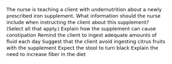 The nurse is teaching a client with undernutrition about a newly prescribed iron supplement. What information should the nurse include when instructing the client about this​ supplement? (Select all that​ apply.) Explain how the supplement can cause constipation Remind the client to ingest adequate amounts of fluid each day Suggest that the client avoid ingesting citrus fruits with the supplement Expect the stool to turn black Explain the need to increase fiber in the diet