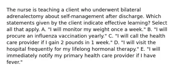 The nurse is teaching a client who underwent bilateral adrenalectomy about self-management after discharge. Which statements given by the client indicate effective learning? Select all that apply. A. "I will monitor my weight once a week." B. "I will procure an influenza vaccination yearly." C. "I will call the health care provider if I gain 2 pounds in 1 week." D. "I will visit the hospital frequently for my lifelong hormonal therapy." E. "I will immediately notify my primary health care provider if I have fever."