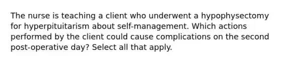 The nurse is teaching a client who underwent a hypophysectomy for hyperpituitarism about self-management. Which actions performed by the client could cause complications on the second post-operative day? Select all that apply.