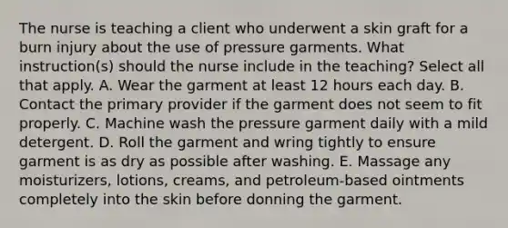 The nurse is teaching a client who underwent a skin graft for a burn injury about the use of pressure garments. What instruction(s) should the nurse include in the teaching? Select all that apply. A. Wear the garment at least 12 hours each day. B. Contact the primary provider if the garment does not seem to fit properly. C. Machine wash the pressure garment daily with a mild detergent. D. Roll the garment and wring tightly to ensure garment is as dry as possible after washing. E. Massage any moisturizers, lotions, creams, and petroleum-based ointments completely into the skin before donning the garment.