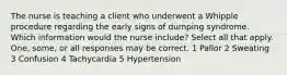 The nurse is teaching a client who underwent a Whipple procedure regarding the early signs of dumping syndrome. Which information would the nurse include? Select all that apply. One, some, or all responses may be correct. 1 Pallor 2 Sweating 3 Confusion 4 Tachycardia 5 Hypertension