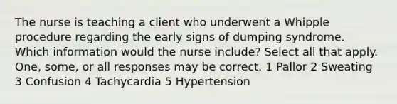 The nurse is teaching a client who underwent a Whipple procedure regarding the early signs of dumping syndrome. Which information would the nurse include? Select all that apply. One, some, or all responses may be correct. 1 Pallor 2 Sweating 3 Confusion 4 Tachycardia 5 Hypertension