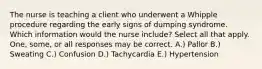 The nurse is teaching a client who underwent a Whipple procedure regarding the early signs of dumping syndrome. Which information would the nurse include? Select all that apply. One, some, or all responses may be correct. A.) Pallor B.) Sweating C.) Confusion D.) Tachycardia E.) Hypertension