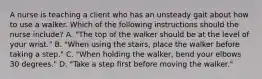 A nurse is teaching a client who has an unsteady gait about how to use a walker. Which of the following instructions should the nurse include? A. "The top of the walker should be at the level of your wrist." B. "When using the stairs, place the walker before taking a step." C. "When holding the walker, bend your elbows 30 degrees." D. "Take a step first before moving the walker."