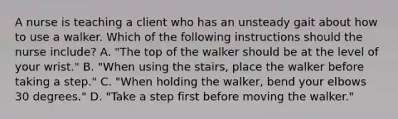 A nurse is teaching a client who has an unsteady gait about how to use a walker. Which of the following instructions should the nurse include? A. "The top of the walker should be at the level of your wrist." B. "When using the stairs, place the walker before taking a step." C. "When holding the walker, bend your elbows 30 degrees." D. "Take a step first before moving the walker."