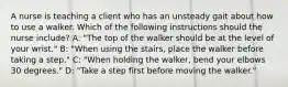 A nurse is teaching a client who has an unsteady gait about how to use a walker. Which of the following instructions should the nurse include? A: "The top of the walker should be at the level of your wrist." B: "When using the stairs, place the walker before taking a step." C: "When holding the walker, bend your elbows 30 degrees." D: "Take a step first before moving the walker."