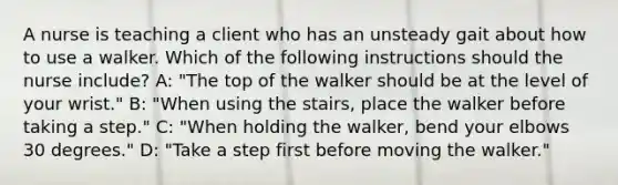 A nurse is teaching a client who has an unsteady gait about how to use a walker. Which of the following instructions should the nurse include? A: "The top of the walker should be at the level of your wrist." B: "When using the stairs, place the walker before taking a step." C: "When holding the walker, bend your elbows 30 degrees." D: "Take a step first before moving the walker."