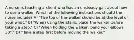 A nurse is teaching a client who has an unsteady gait about how to use a walker. Which of the following instructions should the nurse include? A) "The top of the walker should be at the level of your wrist." B) "When using the stairs, place the walker before taking a step." C) "When holding the walker, bend your elbows 30°." D) "Take a step first before moving the walker."