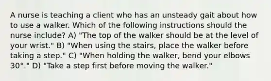 A nurse is teaching a client who has an unsteady gait about how to use a walker. Which of the following instructions should the nurse include? A) "The top of the walker should be at the level of your wrist." B) "When using the stairs, place the walker before taking a step." C) "When holding the walker, bend your elbows 30°." D) "Take a step first before moving the walker."