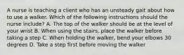 A nurse is teaching a client who has an unsteady gait about how to use a walker. Which of the following instructions should the nurse include? A. The top of the walker should be at the level of your wrist B. When using the stairs, place the walker before taking a step C. When holding the walker, bend your elbows 30 degrees D. Take a step first before moving the walker