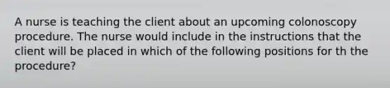 A nurse is teaching the client about an upcoming colonoscopy procedure. The nurse would include in the instructions that the client will be placed in which of the following positions for th the procedure?