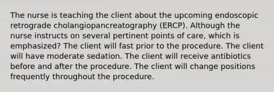 The nurse is teaching the client about the upcoming endoscopic retrograde cholangiopancreatography (ERCP). Although the nurse instructs on several pertinent points of care, which is emphasized? The client will fast prior to the procedure. The client will have moderate sedation. The client will receive antibiotics before and after the procedure. The client will change positions frequently throughout the procedure.