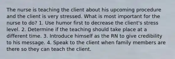 The nurse is teaching the client about his upcoming procedure and the client is very stressed. What is most important for the nurse to do? 1. Use humor first to decrease the client's stress level. 2. Determine if the teaching should take place at a different time. 3. Introduce himself as the RN to give credibility to his message. 4. Speak to the client when family members are there so they can teach the client.