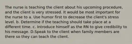 The nurse is teaching the client about his upcoming procedure, and the client is very stressed. It would be most important for the nurse to a. Use humor first to decrease the client's stress level. b. Determine if the teaching should take place at a different time. c. Introduce himself as the RN to give credibility to his message. D.Speak to the client when family members are there so they can teach the client.