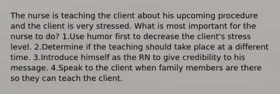 The nurse is teaching the client about his upcoming procedure and the client is very stressed. What is most important for the nurse to do? 1.Use humor first to decrease the client's stress level. 2.Determine if the teaching should take place at a different time. 3.Introduce himself as the RN to give credibility to his message. 4.Speak to the client when family members are there so they can teach the client.