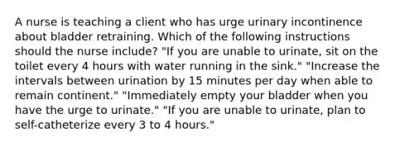 A nurse is teaching a client who has urge urinary incontinence about bladder retraining. Which of the following instructions should the nurse include? "If you are unable to urinate, sit on the toilet every 4 hours with water running in the sink." "Increase the intervals between urination by 15 minutes per day when able to remain continent." "Immediately empty your bladder when you have the urge to urinate." "If you are unable to urinate, plan to self-catheterize every 3 to 4 hours."