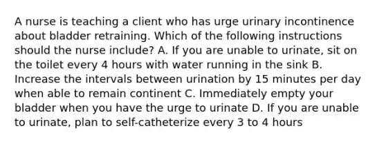 A nurse is teaching a client who has urge urinary incontinence about bladder retraining. Which of the following instructions should the nurse include? A. If you are unable to urinate, sit on the toilet every 4 hours with water running in the sink B. Increase the intervals between urination by 15 minutes per day when able to remain continent C. Immediately empty your bladder when you have the urge to urinate D. If you are unable to urinate, plan to self-catheterize every 3 to 4 hours