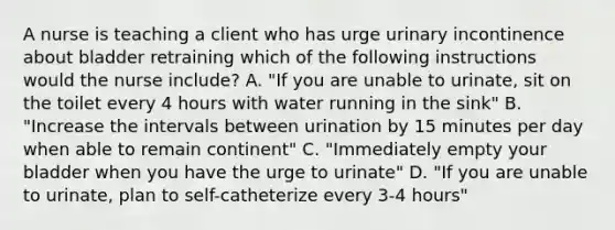 A nurse is teaching a client who has urge urinary incontinence about bladder retraining which of the following instructions would the nurse include? A. "If you are unable to urinate, sit on the toilet every 4 hours with water running in the sink" B. "Increase the intervals between urination by 15 minutes per day when able to remain continent" C. "Immediately empty your bladder when you have the urge to urinate" D. "If you are unable to urinate, plan to self-catheterize every 3-4 hours"