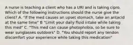 A nurse is teaching a client who has a URI and is taking cipro. Which of the following instructions should the nurse give the client? A. "If the med causes an upset stomach, take an antacid at the same time" B "Limit your daily fluid intake while taking this med" C. "This med can cause photophobia, so be sure to wear sunglasses outdoors" D. "You should report any tendon discomfort your experience while taking this medication"