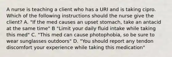 A nurse is teaching a client who has a URI and is taking cipro. Which of the following instructions should the nurse give the client? A. "If the med causes an upset stomach, take an antacid at the same time" B "Limit your daily fluid intake while taking this med" C. "This med can cause photophobia, so be sure to wear sunglasses outdoors" D. "You should report any tendon discomfort your experience while taking this medication"