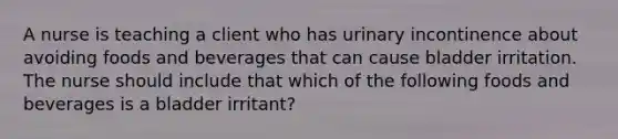 A nurse is teaching a client who has urinary incontinence about avoiding foods and beverages that can cause bladder irritation. The nurse should include that which of the following foods and beverages is a bladder irritant?