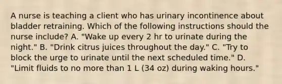 A nurse is teaching a client who has urinary incontinence about bladder retraining. Which of the following instructions should the nurse include? A. "Wake up every 2 hr to urinate during the night." B. "Drink citrus juices throughout the day." C. "Try to block the urge to urinate until the next scheduled time." D. "Limit fluids to no more than 1 L (34 oz) during waking hours."